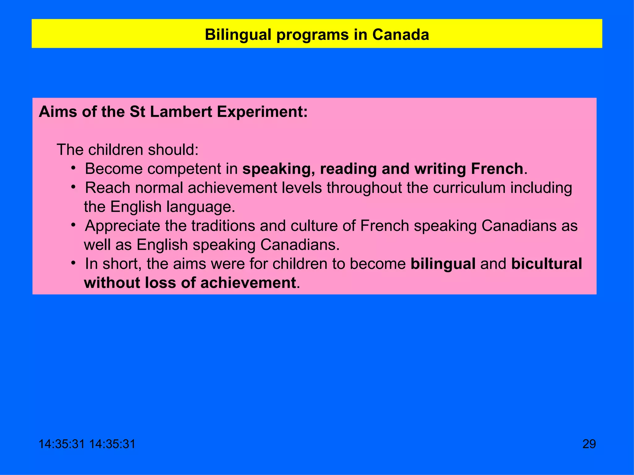 Bilingual programs in Canada Aims of the St Lambert Experiment:     The children should:  Become competent in  speaking, reading and writing   French . Reach normal achievement levels throughout the curriculum including the English language.  Appreciate the traditions and culture of French speaking Canadians as well as English speaking Canadians.     In short, the aims were for children to become  bilingual  and  bicultural without loss of achievement .  