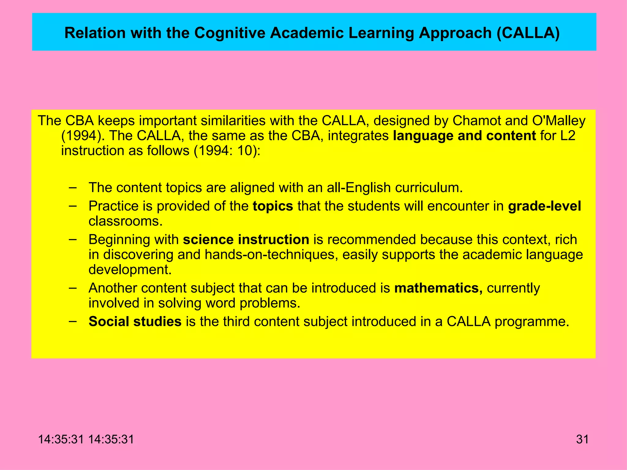Relation with the Cognitive Academic Learning Approach (CALLA)   The CBA keeps important similarities with the CALLA, designed by Chamot and O'Malley (1994). The CALLA, the same as the CBA, integrates  language and content  for L2 instruction as follows (1994: 10): The content topics are aligned with an all-English curriculum. Practice is provided of the  topics  that the students will encounter in  grade-level  classrooms. Beginning with  science instruction  is recommended because this context, rich in discovering and hands-on-techniques, easily supports the academic language development. Another content subject that can be introduced is  mathematics,  currently involved in solving word problems. Social studies  is the third content subject introduced in a CALLA programme. 