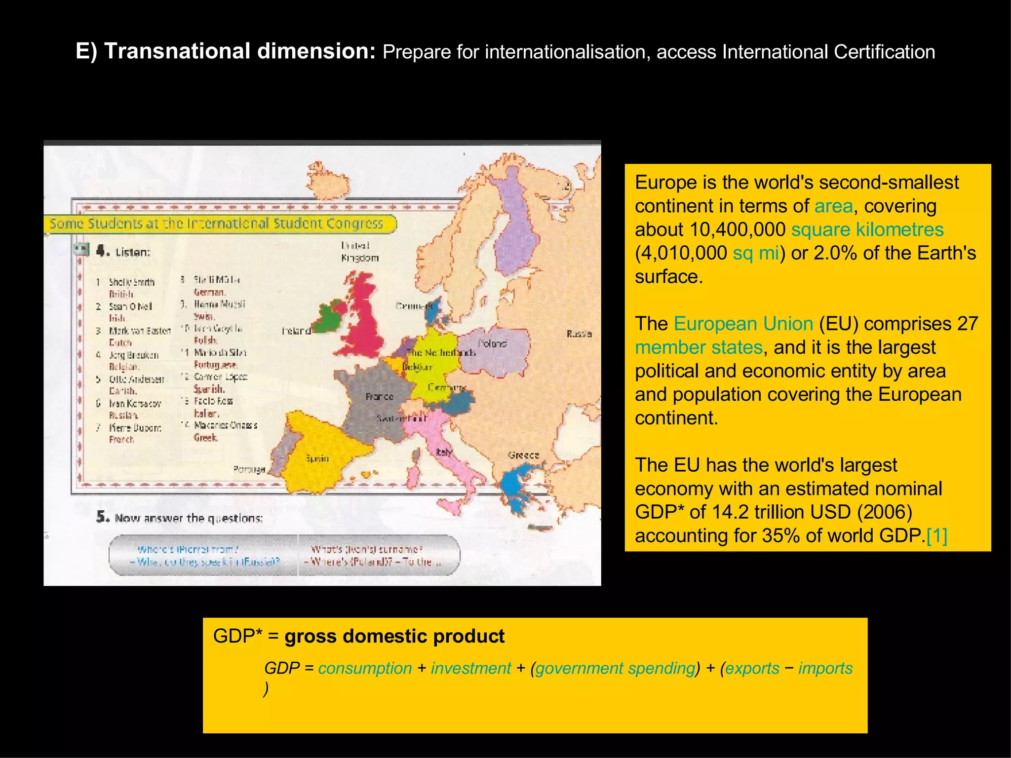 E)   Transnational dimension:  Prepare for internationalisation, a ccess International Certification Europe is the world's second-smallest continent in terms of  area , covering about 10,400,000  square kilometres  (4,010,000  sq mi ) or 2.0% of the Earth's surface.  The  European Union  (EU) comprises 27  member states , and it is the largest political and economic entity by area and population covering the European continent.  The EU has the world's largest economy with an estimated nominal GDP* of 14.2 trillion USD (2006) accounting for 35% of world GDP. [1] GDP* =  gross domestic product   GDP =  consumption  +  investment  + ( government spending ) + ( exports  −  imports )   