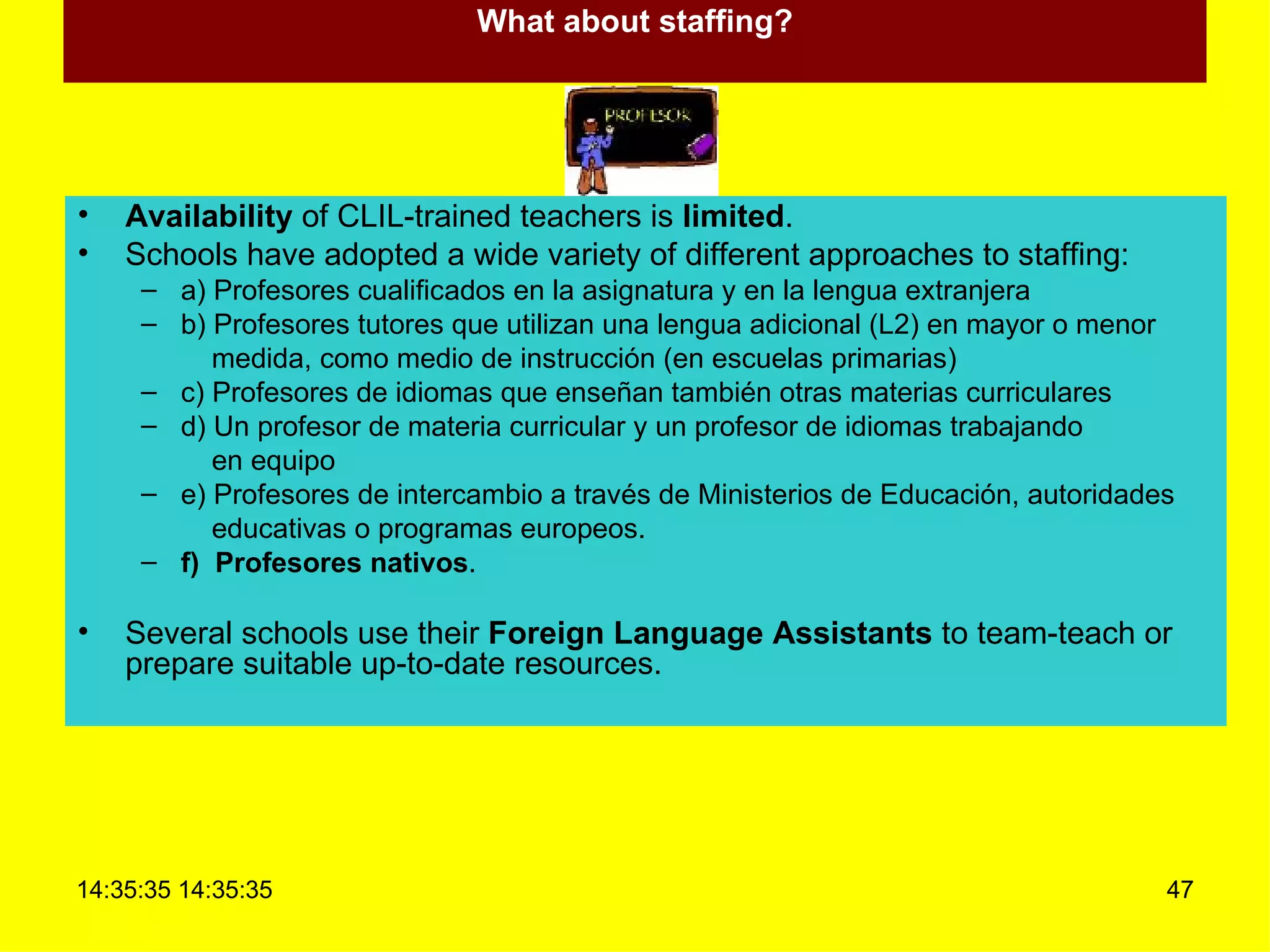 What about staffing? Availability  of CLIL-trained teachers is  limited . Schools have adopted a wide variety of different approaches to staffing: a) Profesores cualificados en la asignatura y en la lengua extranjera b) Profesores tutores que utilizan una lengua adicional (L2) en mayor o menor medida, como medio de instrucción (en escuelas primarias) c) Profesores de idiomas que enseñan también otras materias curriculares d) Un profesor de materia curricular y un profesor de idiomas trabajando en equipo e) Profesores de intercambio a través de Ministerios de Educación, autoridades educativas o programas europeos. f)  Profesores nativos . Several schools use their  Foreign Language Assistants  to team-teach or prepare suitable up-to-date resources. 
