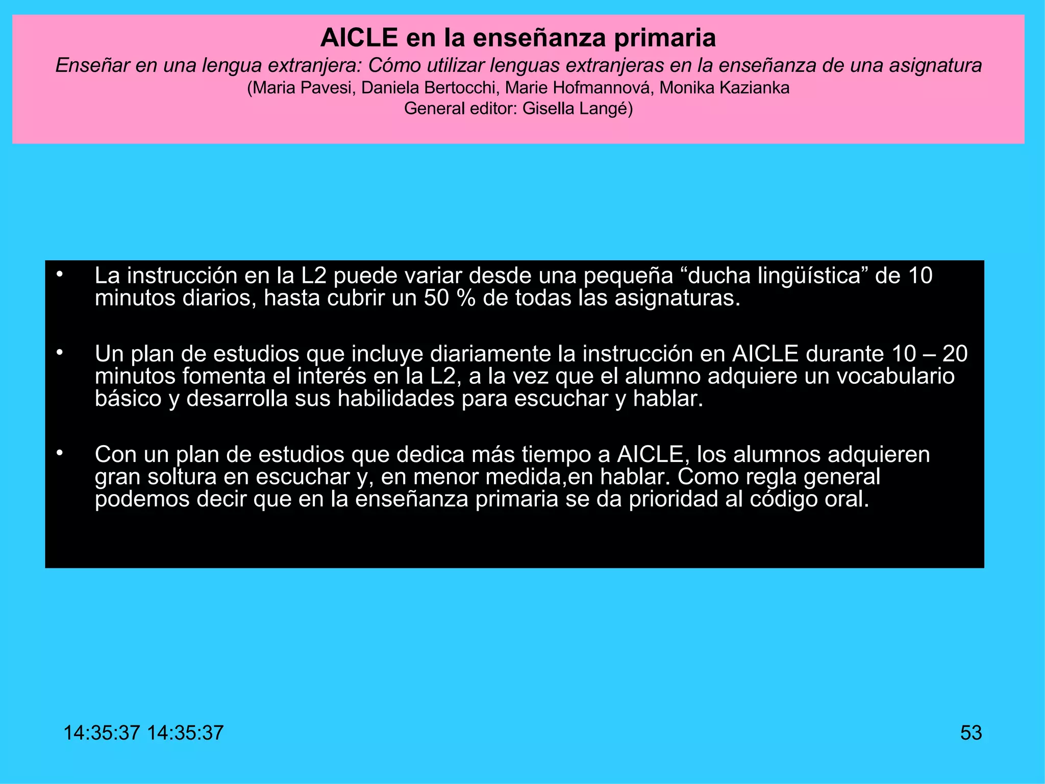 AICLE en la enseñanza primaria Enseñar en una lengua extranjera: Cómo utilizar lenguas extranjeras en la enseñanza de una asignatura (Maria Pavesi, Daniela Bertocchi, Marie Hofmannová, Monika Kazianka General editor: Gisella Langé) La instrucción en la L2 puede variar desde una pequeña “ducha lingüística” de 10 minutos diarios, hasta cubrir un 50 % de todas las asignaturas. Un plan de estudios que incluye diariamente la instrucción en AICLE durante 10 – 20 minutos fomenta el interés en la L2, a la vez que el alumno adquiere un vocabulario básico y desarrolla sus habilidades para escuchar y hablar.  Con un plan de estudios que dedica más tiempo a AICLE, los alumnos adquieren gran soltura en escuchar y, en menor medida,en hablar. Como regla general podemos decir que en la enseñanza primaria se da prioridad al código oral. 