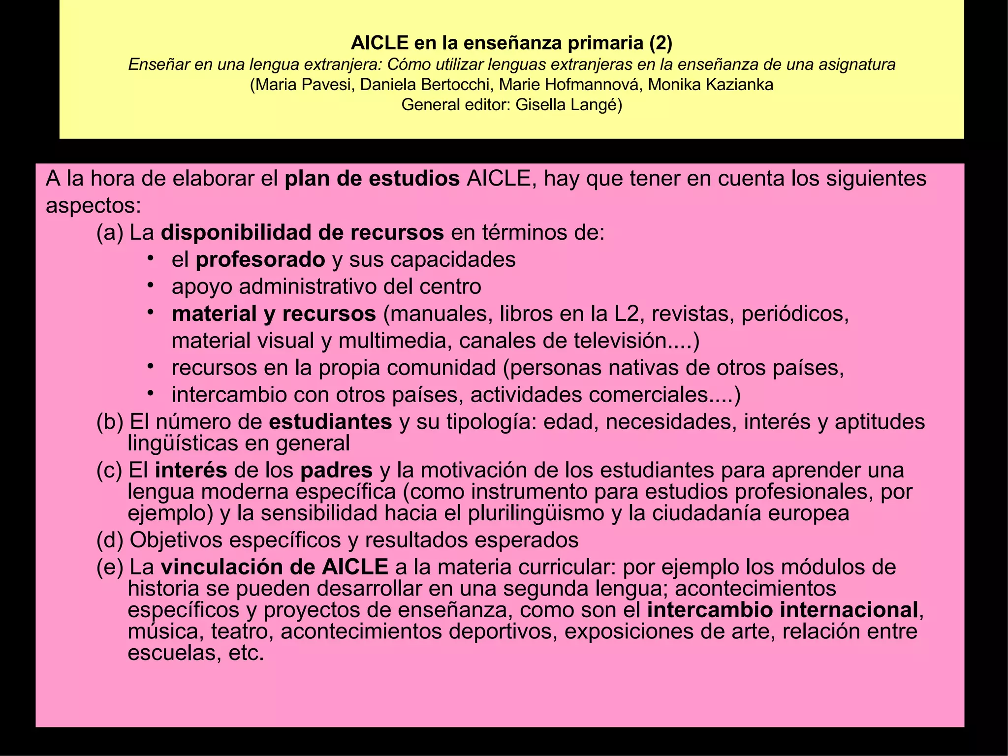 AICLE en la enseñanza primaria (2) Enseñar en una lengua extranjera: Cómo utilizar lenguas extranjeras en la enseñanza de una asignatura (Maria Pavesi, Daniela Bertocchi, Marie Hofmannová, Monika Kazianka General editor: Gisella Langé) A la hora de elaborar el  plan de estudios  AICLE, hay que tener en cuenta los siguientes aspectos: (a) La  disponibilidad de recursos  en términos de: el  profesorado  y sus capacidades apoyo administrativo del centro material y recursos  (manuales, libros en la L2, revistas, periódicos, material visual y multimedia, canales de televisión....) recursos en la propia comunidad (personas nativas de otros países, intercambio con otros países, actividades comerciales....) (b) El número de  estudiantes  y su tipología: edad, necesidades, interés y aptitudes lingüísticas en general (c) El  interés  de los  padres  y la motivación de los estudiantes para aprender una lengua moderna específica (como instrumento para estudios profesionales, por ejemplo) y la sensibilidad hacia el plurilingüismo y la ciudadanía europea (d) Objetivos específicos y resultados esperados (e) La  vinculación de AICLE  a la materia curricular: por ejemplo los módulos de historia se pueden desarrollar en una segunda lengua; acontecimientos específicos y proyectos de enseñanza, como son el  intercambio internacional , música, teatro, acontecimientos deportivos, exposiciones de arte, relación entre escuelas, etc. 