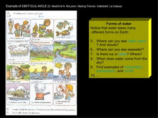 Forms of water Notice that water takes many different forms on Earth: Where can you see  water  vapor ? And clouds? Where can you see seawater? Is there ice or  snow ? Where? When does water come from the sky? Find examples of  evaporation ,  precipitation , and  runoff . … Example of CBI/T-CLIL-AICLE  (D. Madrid & N. McLaren:  Making Friends . Valladolid. La Calesa) 