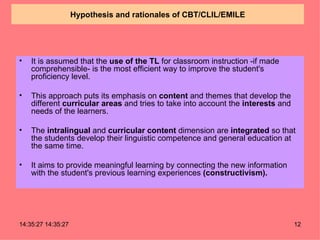 Hypothesis and rationales of CBT/CLIL/EMILE It is assumed that the  use of the TL  for classroom instruction -if made comprehensible- is the most efficient way to improve the student's proficiency level. This approach puts its emphasis on  content  and themes that develop the different  curricular areas  and tries to take into account the  interests  and needs of the learners. The  intralingual  and  curricular content  dimension are  integrated  so that the students develop their linguistic competence and general education at the same time. It aims to provide meaningful learning by connecting the new information with the student's previous learning experiences  (constructivism). 