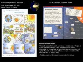 Rotation movement of the earth Rotation and Revolution The earth rotates from west to east about a line (its axis).  The period of one complete rotation is a day; the rotation of the earth is responsible for the alternate periods of light and darkness (day and night). The earth revolves about the sun once in a period of a little more than 365 1/4 days (a year).  - Find the rotation and revolution movement in the picture From: Ladybird Learners: Space From: D. Madrid & N. McLaren:  Making Friends . La Calesa 