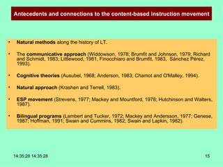 Antecedents and connections to the content-based instruction movement Natural methods  along the history of LT. The  communicative approach  (Widdowson, 1978; Brumfit and Johnson, 1979; Richard and Schmidt, 1983; Littlewood, 1981, Finocchiaro and Brumfit, 1983,  Sánchez Pérez, 1993). Cognitive theories  (Ausubel, 1968; Anderson, 1983; Chamot and O'Malley, 1994). Natural approach  (Krashen and Terrell, 1983). ESP movement  (Strevens, 1977; Mackey and Mountford, 1978; Hutchinson and Walters, 1987). Bilingual programs  (Lambert and Tucker, 1972; Mackey and Andersson, 1977; Genese, 1987; Hoffman, 1991; Swain and Cummins, 1982; Swain and Lapkin, 1982). 