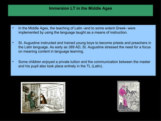 Immersion LT in the Middle Ages In the Middle Ages, the teaching of Latin -and to some extent Greek- were implemented by using the language taught as a means of instruction.  St. Augustine instructed and trained young boys to become priests and preachers in the Latin language. As early as 389 AD, St. Augustine stressed the need for a focus on meaning content in language learning. Some children enjoyed a private tuition and the communication between the master and his pupil also took place entirely in the TL (Latin).  
