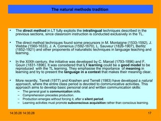 The natural methods tradition   The  direct method  in LT fully exploits the  intralingual  techniques described in the previous sections, since classroom instruction is conducted exclusively in the TL. The direct method techniques found some precursors in M. Montaigne (1533-1592), J. Webbe (1560-1633), J. A. Comenius (1592-1670), L. Sauveur (1826-1907), Berlitz (1852-1921) and other proponents of naturalistic techniques in language teaching and learning.   In the XIXth century, the initiative was developed by C. Marcel (1793-1896) and F. Gouin (1831-1896). It was considered that  L1 learning  could be a  good model  to be reproduced  with the TL learning. They emphasise the importance  of  meaning  in learning and try to present the  language in a context  that makes their meaning clear. More recently, Terrell (1977) and Krashen and Terrell (1983) have developed a  natural approach , where the entire class period is devoted to communicative activities. This approach aims to develop basic personal oral and written communication skills:  The general goal is  communication  skills. Comprehension precedes production. Production emerges without forcing it, after a  silent period . Learning activities must promote  subconscious acquisition  rather than conscious learning. 