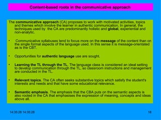 Content-based roots in the communicative approach   The  communicative approach  (CA) proposes to work with motivated activities, topics and themes which involve the learner in authentic communication. In general, the techniques used by  the CA are predominantly holistic and  global , experiential and non-analytic. Communicative syllabuses tend to focus more on the  message  of the content than on the single formal aspects of the language used. In this sense it is message-orientated as is the CBT. Opportunities for  authentic language  use are sought.  Learning the TL through the TL . The language class is considered an ideal setting to develop communication through the TL, so classroom instructions and management are conducted in the TL. Relevant topics . The CA often seeks substantive topics which satisfy the student's interests and needs and that have some educational relevance. Semantic emphasis . The emphasis that the CBA puts on the semantic aspects is also rooted in the CA that emphasises the expression of meaning, concepts and ideas above all.  