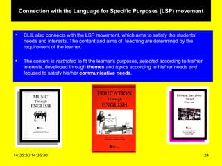 Connection with the Language for Specific Purposes (LSP) movement CLIL also connects with the LSP movement, which aims to satisfy the students’ needs and interests. The content and aims of  teaching are determined by the requirement of the learner.  The content is  restricted  to fit the learner's purposes,  selected  according to his/her interests, developed through  themes  and topics  according to his/her needs and focused to satisfy his/her  communicative needs . 