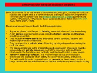 Similarities with bilingual education programs   The CBA uses the TL as the means of instruction and, through it, a variety of curricular subjects are taught. This is a common feature of bilingual education programmes. Two well known examples are the  bilingual programs in Canada   (Lambert and Tucker, 1972; Swain, 1972; Stern, 1973; Swain and Lapkin, 1982) and  in the USA  (CDE, 1990; Stern, 1984).   These programs work according to the following principles: A great emphasis must be put on  thinking , communication and problem-solving. A rich  content  in all curricular areas, including  history ,  science  and  literature  should be presented. They must be  content-based  and emphasise central concepts, patterns and relationships from each discipline. They must provide a  holistic view  of learning by integrating and connecting the curricular areas. The approach followed in the presentation and organisation of contents must be sequentially and  spirally organised , so that the concepts, skills and topics introduced in the first stages are cyclically exploited and treated in later stages. Variety of teaching strategies . It is recommended to use a wide range of techniques and strategies which satisfy the variety and diversity of students. The skills and information provided must be  relevant  for the students, so that it keeps relation with the real-life situations that the students may encounter in society. 