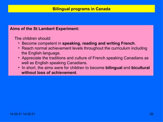 Bilingual programs in Canada Aims of the St Lambert Experiment:     The children should:  Become competent in  speaking, reading and writing   French . Reach normal achievement levels throughout the curriculum including the English language.  Appreciate the traditions and culture of French speaking Canadians as well as English speaking Canadians.     In short, the aims were for children to become  bilingual  and  bicultural without loss of achievement .  