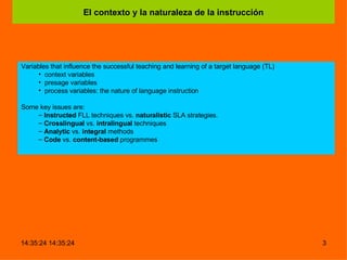 El contexto y la naturaleza de la instrucción Variables that influence the successful teaching and learning of a target language (TL)  context variables presage variables process variables: the nature of language instruction   Some key issues are:  Instructed  FLL techniques vs.  naturalistic  SLA strategies. Crosslingual  vs.  intralingual  techniques Analytic  vs.  integral  methods Code  vs.  content-based  programmes 