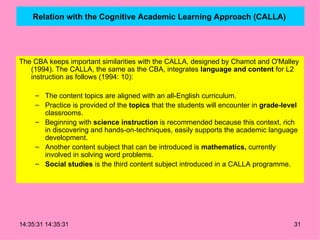 Relation with the Cognitive Academic Learning Approach (CALLA)   The CBA keeps important similarities with the CALLA, designed by Chamot and O'Malley (1994). The CALLA, the same as the CBA, integrates  language and content  for L2 instruction as follows (1994: 10): The content topics are aligned with an all-English curriculum. Practice is provided of the  topics  that the students will encounter in  grade-level  classrooms. Beginning with  science instruction  is recommended because this context, rich in discovering and hands-on-techniques, easily supports the academic language development. Another content subject that can be introduced is  mathematics,  currently involved in solving word problems. Social studies  is the third content subject introduced in a CALLA programme. 