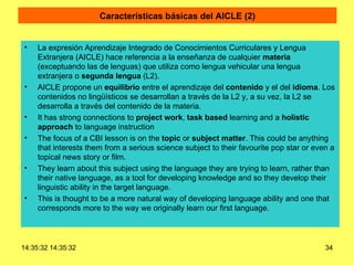 Características básicas del AICLE (2) La expresión Aprendizaje Integrado de Conocimientos Curriculares y Lengua Extranjera (AICLE) hace referencia a la enseñanza de cualquier  materia  (exceptuando las de lenguas) que utiliza como lengua vehicular una lengua extranjera o  segunda lengua  (L2).  AICLE propone un  equilibrio  entre el aprendizaje del  contenido  y el del  idioma . Los contenidos no lingüísticos se desarrollan a través de la L2 y, a su vez, la L2 se desarrolla a través del contenido de la materia. It has strong connections to  project work ,  task based  learning and a  holistic   approach  to language instruction  The focus of a CBI lesson is on the  topic  or  subject matter . This could be anything that interests them from a serious science subject to their favourite pop star or even a topical news story or film.  They learn about this subject using the language they are trying to learn, rather than their native language, as a tool for developing knowledge and so they develop their linguistic ability in the target language.  This is thought to be a more natural way of developing language ability and one that corresponds more to the way we originally learn our first language. 