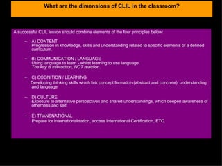 What are the dimensions of CLIL in the classroom? A successful CLIL lesson should combine elements of the four principles below:  A) CONTENT Progression in knowledge, skills and understanding related to specific elements of a defined curriculum.  B) COMMUNICATION / LANGUAGE Using language to learn - whilst learning to use language. The key is interaction, NOT reaction . C) COGNITION / LEARNING Developing thinking skills which link concept formation (abstract and concrete), understanding and language  D) CULTURE Exposure to alternative perspectives and shared understandings, which deepen awareness of otherness and self.  E) TRANSNATIONAL Prepare for internationalisation, a ccess International Certification, ETC. 
