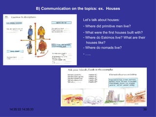 B) Communication on the topics: ex.  Houses Let’s talk about houses: Where did primitive men live? What were the first houses built with? Where do Eskimos live? What are their houses like? - Where do nomads live? … .. 