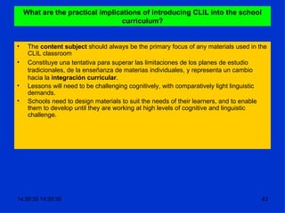 What are the practical implications of introducing CLIL into the school curriculum? The  content subject  should always be the primary focus of any materials used in the CLIL classroom Constituye una tentativa para superar las limitaciones de los planes de estudio tradicionales, de la enseñanza de materias individuales, y representa un cambio hacia la  integración curricular . Lessons will need to be challenging cognitively, with comparatively light linguistic demands. Schools need to design materials to suit the needs of their learners, and to enable them to develop until they are working at high levels of cognitive and linguistic challenge. 
