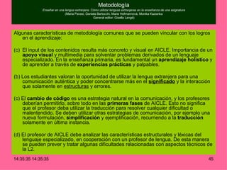 Metodología Enseñar en una lengua extranjera: Cómo utilizar lenguas extranjeras en la enseñanza de una asignatura (Maria Pavesi, Daniela Bertocchi, Marie Hofmannová, Monika Kazianka General editor: Gisella Langé) Algunas características de metodología comunes que se pueden vincular con los logros en el aprendizaje: El input de los contenidos resulta más concreto y visual en AICLE. Importancia de un  apoyo visual  y multimedia para solventar problemas derivados de un lenguaje especializado. En la enseñanza primaria, es fundamental un  aprendizaje holístico  y de aprender a través de  experiencias prácticas  y palpables. (b) Los estudiantes valoran la oportunidad de utilizar la lengua extranjera para una comunicación auténtica y poder concentrarse más en el  significado  y la interacción que solamente en  estructuras  y errores.  (c) El  cambio de código  es una estrategia natural en la comunicación, y los profesores deberían permitirlo, sobre todo en las  primeras fases  de AICLE. Esto no significa que el profesor deba utilizar la traducción para resolver cualquier dificultad o malentendido. Se deben utilizar otras estrategias de comunicación, por ejemplo una nueva formulación,  simplificación  y ejemplificación, recurriendo a la  traducción  solamente en última instancia. (d) El profesor de AICLE debe analizar las características estructurales y léxicas del lenguaje especializado, en cooperación con un profesor de lengua. De esta manera se pueden prever y tratar algunas dificultades relacionadas con aspectos técnicos de la L2. 