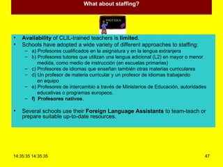 What about staffing? Availability  of CLIL-trained teachers is  limited . Schools have adopted a wide variety of different approaches to staffing: a) Profesores cualificados en la asignatura y en la lengua extranjera b) Profesores tutores que utilizan una lengua adicional (L2) en mayor o menor medida, como medio de instrucción (en escuelas primarias) c) Profesores de idiomas que enseñan también otras materias curriculares d) Un profesor de materia curricular y un profesor de idiomas trabajando en equipo e) Profesores de intercambio a través de Ministerios de Educación, autoridades educativas o programas europeos. f)  Profesores nativos . Several schools use their  Foreign Language Assistants  to team-teach or prepare suitable up-to-date resources. 