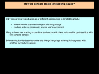 How do schools tackle timetabling issues? CILT research revealed a range of different approaches to timetabling CLIL: isolated lessons over the school year and 'bilingual days‘ modules and even occasionally a whole year's commitment.  Many schools are starting to combine such work with class visits and/or partnerships with link schools abroad.  Some schools offer lessons where the foreign language learning is integrated with another curriculum subject.  