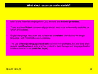 What about resources and materials?  Most of the materials employed in CLIL lessons are  teacher-generated . There are  insufficient  commercially-produced resources to be easily available, or which are suitable.  English-language resources are sometimes  translated  directly into the target language, with modification as necessary.  The use of  foreign language textbooks  can be very profitable, but the texts often require  modification  of style and / or content to take the age and language level of students into account  (modified input ).  