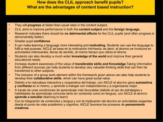 How does the CLIL approach benefit pupils? What are the advantages of content based instruction? They will  progress  at faster-than-usual rates in the content subject. CLIL aims to improve performance in both the  content subject  and the  foreign language.  Research indicates there should be  no detrimental effects  for the CLIL pupils (and often progress is demonstrably better). Greater pupil  confidence It can make learning a language more interesting and  motivating . Students can use the language to fulfil a real purpose. AICLE se basa en la motivación intrínseca, es decir, el alumno se involucra en actividades interesantes, llenas de sentido, al mismo tiempo que utiliza el idioma. Students can also develop a much wider  knowledge of the world  and improve their general educational needs. Increase student awareness of the value of  transferable skills and Knowledge. Taking information from different sources can help students to develop very valuable thinking skills that can then be transferred to other subjects. The inclusion of a group work element within the framework given above can also help students to develop their  collaborative skills , which can have great social value.  Debido a la naturaleza interactiva y cooperativa del trabajo, con AICLE el alumno gana  autoestima y confianza  en sí mismo, y aprende a trabajar con independencia y a organizarse mejor. A través de unas condiciones de aprendizaje más favorables (debido al uso de estrategias y habilidades de aprendizaje comunes tanto en contenido como en lengua), con AICLE el alumno  aprende a estudiar  (learning to learn) Con la integración de contenidos y lengua y con la implicación del alumno en actividades exigentes desde el punto de vista académico y cognitivo, AICLE favorece los procesos de  pensamiento creativos . 