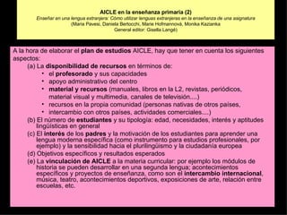 AICLE en la enseñanza primaria (2) Enseñar en una lengua extranjera: Cómo utilizar lenguas extranjeras en la enseñanza de una asignatura (Maria Pavesi, Daniela Bertocchi, Marie Hofmannová, Monika Kazianka General editor: Gisella Langé) A la hora de elaborar el  plan de estudios  AICLE, hay que tener en cuenta los siguientes aspectos: (a) La  disponibilidad de recursos  en términos de: el  profesorado  y sus capacidades apoyo administrativo del centro material y recursos  (manuales, libros en la L2, revistas, periódicos, material visual y multimedia, canales de televisión....) recursos en la propia comunidad (personas nativas de otros países, intercambio con otros países, actividades comerciales....) (b) El número de  estudiantes  y su tipología: edad, necesidades, interés y aptitudes lingüísticas en general (c) El  interés  de los  padres  y la motivación de los estudiantes para aprender una lengua moderna específica (como instrumento para estudios profesionales, por ejemplo) y la sensibilidad hacia el plurilingüismo y la ciudadanía europea (d) Objetivos específicos y resultados esperados (e) La  vinculación de AICLE  a la materia curricular: por ejemplo los módulos de historia se pueden desarrollar en una segunda lengua; acontecimientos específicos y proyectos de enseñanza, como son el  intercambio internacional , música, teatro, acontecimientos deportivos, exposiciones de arte, relación entre escuelas, etc. 