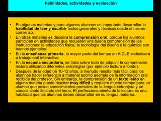 Habilidades, actividades y evaluación En algunas materias y para algunos alumnos es importante desarrollar la  habilidad de leer y escribir  textos generales y técnicos desde el mismo comienzo.  En otras materias es decisiva la  comprensión oral , porque los alumnos participan en actividades que requieren una buena comprensión de las instrucciones: la educación física, la tecnología del diseño o la química son buenos ejemplos. En la  enseñanza primaria , la mayor parte del tiempo en AICLE sededicará a trabajo oral interactivo. En la  escuela secundaria , se trata sobre todo de adquirir la comprensión lectora utilizando diferentes estrategias (por ejemplo lectura a fondo). Después de la edad de 10-12 años, a menudo resulta más fácil para los alumnos hacer referencia a material escrito además de la información oral recibida del profesor. Sin embargo, la comprensión de un  texto leído  en alguna materia puede resultar  muy difícil  y requiere mucho tiempo para un alumno que posee conocimientos parciales de la lengua extranjera y un conocimiento limitado del tema. El perfeccionamiento de la lectura es una habilidad que los alumnos deben desarrollar en su lengua materna. 