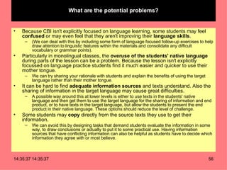 What are the potential problems? Because CBI isn't explicitly focused on language learning, some students may feel  confused  or may even feel that they aren't improving their  language skills .  (We can deal with this by including some form of language focused follow-up exercises to help draw attention to linguistic features within the materials and consolidate any difficult vocabulary or grammar points). Particularly in monolingual classes, the  overuse of the students' native language  during parts of the lesson can be a problem. Because the lesson isn't explicitly focussed on language practice students find it much easier and quicker to use their mother tongue.  We can try sharing your rationale with students and explain the benefits of using the target language rather than their mother tongue. It can be hard to find  adequate information sources  and texts understand. Also the sharing of information in the target language may cause great difficulties.  A possible way around this at lower levels is either to use texts in the students' native language and then get them to use the target language for the sharing of information and end product, or to have texts in the target language, but allow the students to present the end product in their native language. These options should reduce the level of challenge. Some students may  copy  directly from the source texts they use to get their information.  We can avoid this by designing tasks that demand students evaluate the information in some way, to draw conclusions or actually to put it to some practical use. Having information sources that have conflicting information can also be helpful as students have to decide which information they agree with or most believe.  