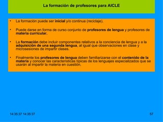 La formación puede ser  inicial  y/o continua (reciclaje). Puede darse en forma de curso conjunto de  profesores de lengua  y profesores de  materia curricular. La  formación  debe incluir componentes relativos a la conciencia de lengua y a la  adquisición de una segunda lengua , al igual que observaciones en clase y microsesiones de impartir clases.  Finalmente los  profesores de lengua  deben familiarizarse con el  contenido de la materia  y conocer las características típicas de los lenguajes especializados que se usarán al impartir la materia en cuestión. La formación de profesores para AICLE 