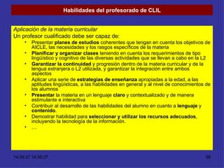 Habilidades del profesorado de CLIL Aplicación de la materia curricular Un profesor cualificado debe ser capaz de: Presentar  planes de estudios  coherentes que tengan en cuenta los objetivos de AICLE, las necesidades y los rasgos específicos de la materia Planificar y organizar clases  teniendo en cuenta los requerimientos de tipo lingüístico y cognitivo de las diversas actividades que se llevan a cabo en la L2 Garantizar la continuidad  y progresión dentro de la materia curricular y de la lengua extranjera o L2 utilizada, y garantizar la integración entre ambos aspectos Aplicar una serie de  estrategias de enseñanza  apropiadas a la edad, a las aptitudes lingüísticas, a las habilidades en general y al nivel de conocimientos de los alumnos Presentar  la materia en un lenguaje  claro  y contextualizado y de manera estimulante e interactiva Contribuir al desarrollo de las habilidades del alumno en cuanto a  lenguaje  y  contenido . Demostrar habilidad para  seleccionar y utilizar los recursos adecuados , incluyendo la tecnología de la información. … 