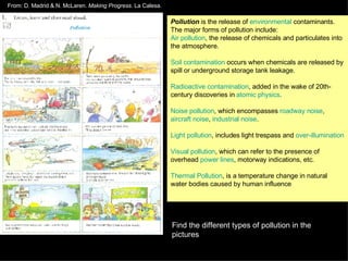 Pollution  is the release of  environmental  contaminants. The major forms of pollution include: Air pollution , the release of chemicals and particulates into the atmosphere. Soil contamination  occurs when chemicals are released by spill or underground storage tank leakage.  Radioactive contamination , added in the wake of 20th-century discoveries in  atomic physics .  Noise pollution , which encompasses  roadway noise ,  aircraft noise ,  industrial noise .  Light pollution , includes light trespass and  over-illumination   Visual pollution , which can refer to the presence of overhead  power lines , motorway indications, etc.  Thermal Pollution , is a temperature change in natural water bodies caused by human influence Find the different types of pollution in the pictures From: D. Madrid & N. McLaren.  Making Progress . La Calesa. 