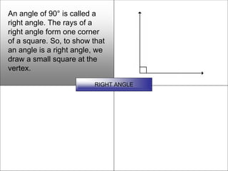 An angle of 90° is called a
right angle. The rays of a
right angle form one corner
of a square. So, to show that
an angle is a right angle, we
draw a small square at the
vertex.

                         RIGHT ANGLE
 