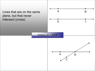 Lines that are on the same
plane, but that never
intersect (cross).



                        PARALLEL LINES
 