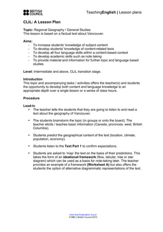 TeachingEnglish | Lesson plans

CLIL: A Lesson Plan

Topic: Regional Geography / General Studies
This lesson is based on a factual text about Vancouver.

Aims:
   - To increase students’ knowledge of subject content
   - To develop students' knowledge of content-related lexis
   - To develop all four language skills within a content-based context
   - To develop academic skills such as note taking
   - To provide material and information for further topic and language based
      studies

Level: Intermediate and above, CLIL transition stage.

Introduction
This topic and accompanying tasks / activities offers the teacher(s) and students
the opportunity to develop both content and language knowledge to an
appropriate depth over a single lesson or a series of class hours.

Procedure

Lead-in
   • The teacher tells the students that they are going to listen to and read a
      text about the geography of Vancouver.

   •   The students brainstorm the topic (in groups or onto the board). The
       teacher elicits / teaches basic information (Canada, provinces, west, British
       Columbia).

   •   Students predict the geographical content of the text (location, climate,
       population, economy).

   •   Students listen to the Text Part 1 to confirm expectations.

   •   Students are asked to ‘map’ the text on the basis of their predictions. This
       takes the form of an ideational framework (flow, tabular, tree or star
       diagram) which can be used as a basis for note-taking later. The teacher
       provides an example of a framework (Worksheet A) but also offers the
       students the option of alternative diagrammatic representations of the text.




                                www.teachingenglish.org.uk
                                © BBC | British Council 2010
 