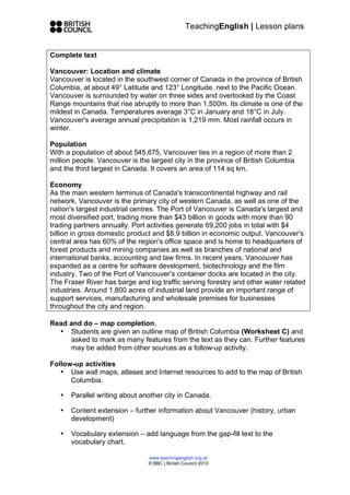 TeachingEnglish | Lesson plans


Complete text

Vancouver: Location and climate
Vancouver is located in the southwest corner of Canada in the province of British
Columbia, at about 49° Latitude and 123° Longitude, next to the Pacific Ocean.
Vancouver is surrounded by water on three sides and overlooked by the Coast
Range mountains that rise abruptly to more than 1,500m. Its climate is one of the
mildest in Canada. Temperatures average 3°C in January and 18°C in July.
Vancouver's average annual precipitation is 1,219 mm. Most rainfall occurs in
winter.

Population
With a population of about 545,675, Vancouver lies in a region of more than 2
million people. Vancouver is the largest city in the province of British Columbia
and the third largest in Canada. It covers an area of 114 sq km.

Economy
As the main western terminus of Canada's transcontinental highway and rail
network, Vancouver is the primary city of western Canada, as well as one of the
nation's largest industrial centres. The Port of Vancouver is Canada's largest and
most diversified port, trading more than $43 billion in goods with more than 90
trading partners annually. Port activities generate 69,200 jobs in total with $4
billion in gross domestic product and $8.9 billion in economic output. Vancouver's
central area has 60% of the region's office space and is home to headquarters of
forest products and mining companies as well as branches of national and
international banks, accounting and law firms. In recent years, Vancouver has
expanded as a centre for software development, biotechnology and the film
industry. Two of the Port of Vancouver's container docks are located in the city.
The Fraser River has barge and log traffic serving forestry and other water related
industries. Around 1,800 acres of industrial land provide an important range of
support services, manufacturing and wholesale premises for businesses
throughout the city and region.

Read and do – map completion.
  • Students are given an outline map of British Columbia (Worksheet C) and
     asked to mark as many features from the text as they can. Further features
     may be added from other sources as a follow-up activity.

Follow-up activities
   • Use wall maps, atlases and Internet resources to add to the map of British
      Columbia.

   •   Parallel writing about another city in Canada.

   •   Content extension – further information about Vancouver (history, urban
       development)

   •   Vocabulary extension – add language from the gap-fill text to the
       vocabulary chart.

                                www.teachingenglish.org.uk
                                © BBC | British Council 2010
 