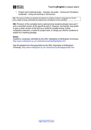 TeachingEnglish | Lesson plans

    •   Project work (national-scale – Canada, city-scale – Vancouver Chinatown,
        localscale – living and working in Vancouver).

Tip: The choice of follow-up activities will depend on whether content or language is to be the
focus. Depth of study, particularly for project work, will depend on time available.

NB: Provision of the complete text is optional since students already have part 1
and a corrected version of the gap-fill as part 2. However, the teacher may prefer
to give a clean version of the text as a model for parallel writing, further
vocabulary extension, a basis for project work, or simply as a text for students to
exploit as a reading passage.

Notes:
Academic vocabulary identified by the AWL Highlighter at Nottingham University:
http://www.nottingham.ac.uk/~alzsh3/acvocab/awlhighlighter.htm

Gap fill adapted from that generated by the AWL Gapmaker at Nottingham
University: http://www.nottingham.ac.uk/~alzsh3/acvocab/awlgapmaker.htm




                                      www.teachingenglish.org.uk
                                      © BBC | British Council 2010
 