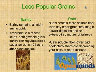 Barley
• Barley contains all eight
amino acids
• According to a recent
study, eating whole grain
barley can regulate blood
sugar for up to 10 hours
after consumption
Oats
•Oats contain more soluble fiber
than any other grain, resulting in
slower digestion and an
extended sensation of fullness
•Oats soluble fiber lower bad
cholesterol therefore decreasing
your risks of heart disease.
Less Popular Grains
 