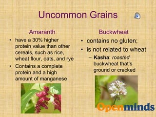 Uncommon Grains
Amaranth
• have a 30% higher
protein value than other
cereals, such as rice,
wheat flour, oats, and rye
• Contains a complete
protein and a high
amount of manganese
Buckwheat
• contains no gluten;
• is not related to wheat
– Kasha: roasted
buckwheat that’s
ground or cracked
 