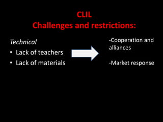 Learners are prepared in a much more superior way into the globalized world. Learners acquires a much wider scope of analysis.CLILChallenges and restrictions:CulturalBreaking down myths: High proficiency can be achieved in Content and Language