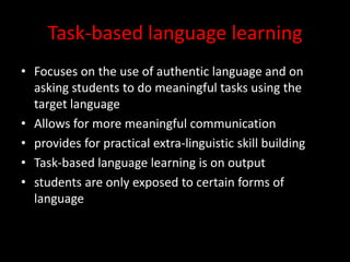 Task-based language learningFocuses on the use of authentic language and on asking students to do meaningful tasks using the target languageAllows for more meaningful communicationprovides for practical extra-linguistic skill buildingTask-based language learning is on outputstudents are only exposed to certain forms of language