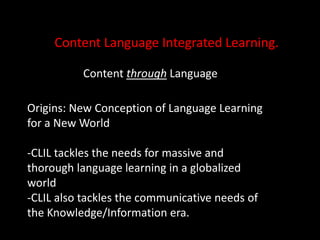 Content Language Integrated Learning.Content through LanguageOrigins: New Conception of Language Learning for a New World-CLIL tackles the needs for massive and thorough language learning in a globalized world-CLIL also tackles the communicative needs of the Knowledge/Information era.