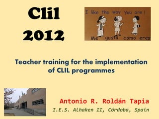 Clil
  2012
Teacher training for the implementation
          of CLIL programmes



             Antonio R. Roldán Tapia
           I.E.S. Alhaken II, Córdoba, Spain
 