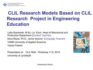 CLIL Research Models Based on CLIL
Research Project in Engineering
Education
Lotta Saarikoski, M.Sc; Lic. Econ. Head of Mechanical and
Production Department (Content Teacher)
Eeva Rauto, Ph.D., senior lecturer (Language Teacher)
VAMK University of Applied Sciences
Vaasa Finland

Presentation at CLIL ReN Workshop 11.6. 2010
University of Jyväskylä


                            Saarikoski & Rauto
 