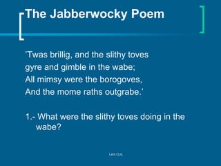 The Jabberwocky Poem
’Twas brillig, and the slithy toves
gyre and gimble in the wabe;
All mimsy were the borogoves,
And th...