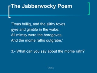 The Jabberwocky Poem
’Twas brillig, and the slithy toves
gyre and gimble in the wabe;
All mimsy were the borogoves,
And th...
