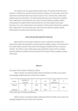 This research was one group pretest-posttest design. The sample of 40 high school
students in Thailand was selected by cluster random sampling. The instruments used in the
experiment were three English lesson plans focusing on CLIL; listening tests, reading tests,
speaking tests, and writing tests. The experimental processes were listening tests, speaking
tests, reading tests, and writing tests were used to measure listening, speaking, reading,
writing ability fors students before implementing CLIL, the three English lesson plans
focusing on CLIL were implemented in the classroom. And the same listening tests, speaking
tests, reading tests, and writing tests were used to measure listening, speaking, reading,
writing ability to students after learning by using CLIL.
DATA COLLECTION AND DATA ANALYSIS
Data collection of the study included five months, started from October 2013 –
January 2014. Data were analyzed to compare listening, speaking, reading, and writing skill of
the sample before and after using content and language integrated learning in classroom
activities. The statistics used in data analysis were dependent sample t-test to evaluate
significant differences between pre-test and post-test of English listening, speaking, reading,
writing skills.

RESULTS
The results of this research indicated as follows:
Table 1: Results of comparing English listening skill before and after using content
and language integrated learning of high school students.

Pre-test

Number of
students
40

X

S.D.

7.90

t-test
significance

P

31.577

Points

.000

0.90

Post-test
40
12.95
*at the 0.05 level of statistical significance

0.71

Table 2: Results of comparing English reading skill before and after using content and
language integrated learning of high school students.

 