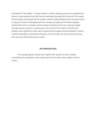 motivation for the subject – a subject taught in another language may be more appealing to
learners simply because they feel they are developing language skills along with the subject.
Similar findings are provided by the research made by Varkuti (2010) that this empirical study
compares two forms of language learning in Hungary by exploring the English language
achievement of CLIL secondary school students and those of non-CLIL intensive foreign
language learners acting as a control group. The result of her research is that the CLIL
students have significantly better skills in applying their broader lexical knowledge in various
contexts-embedded conversational situations, as well as take into account grammar rules,
text coherence and sociolinguistic context.

RECOMMENDATIONS
The language teacher should work together with teachers of other subjects
incorporating the vocabulary, terminology and texts from those other subjects into the
classes.

 