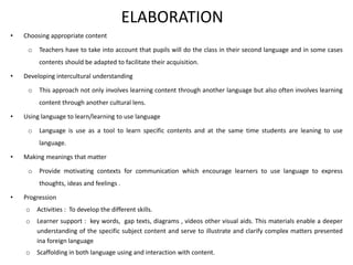 ELABORATION
• Choosing appropriate content
o Teachers have to take into account that pupils will do the class in their second language and in some cases
contents should be adapted to facilitate their acquisition.
• Developing intercultural understanding
o This approach not only involves learning content through another language but also often involves learning
content through another cultural lens.
• Using language to learn/learning to use language
o Language is use as a tool to learn specific contents and at the same time students are leaning to use
language.
• Making meanings that matter
o Provide motivating contexts for communication which encourage learners to use language to express
thoughts, ideas and feelings .
• Progression
o Activities : To develop the different skills.
o Learner support : key words, gap texts, diagrams , videos other visual aids. This materials enable a deeper
understanding of the specific subject content and serve to illustrate and clarify complex matters presented
ina foreign language
o Scaffolding in both language using and interaction with content.
 